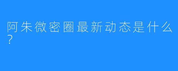 阿朱微密圈最新动态是什么？