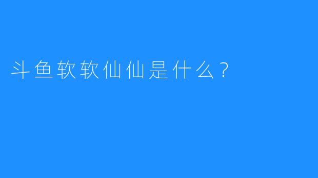 斗鱼软软仙仙是什么？