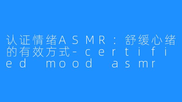 认证情绪ASMR:舒缓心绪的有效方式-certified mood asmr