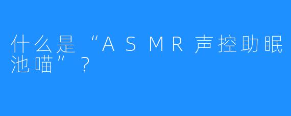 什么是“ASMR声控助眠池喵”？ 