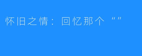 怀旧之情:回忆那个“”