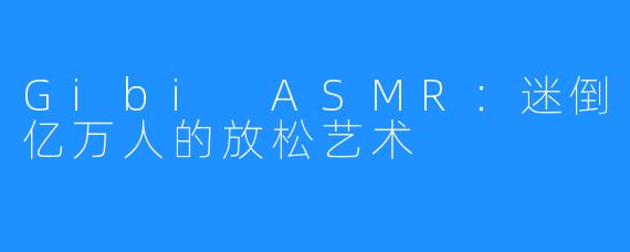 Gibi ASMR:迷倒亿万人的放松艺术