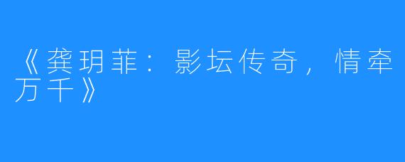 《龚玥菲:影坛传奇,情牵万千》