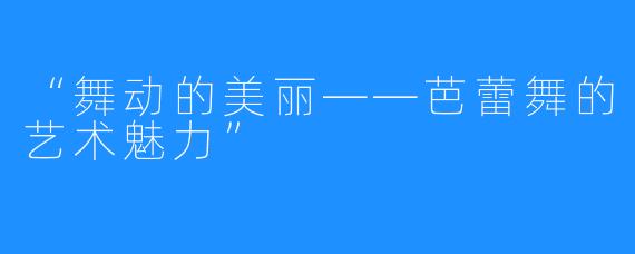 “舞动的美丽——芭蕾舞的艺术魅力”