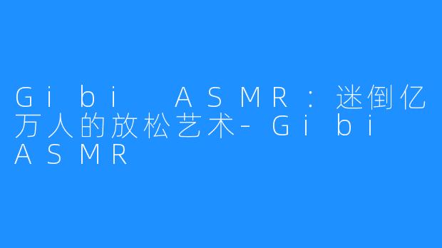 Gibi ASMR:迷倒亿万人的放松艺术-Gibi ASMR