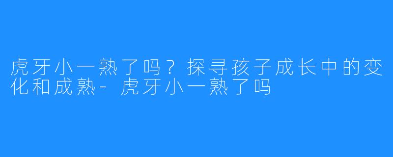 虎牙小一熟了吗？探寻孩子成长中的变化和成熟-虎牙小一熟了吗