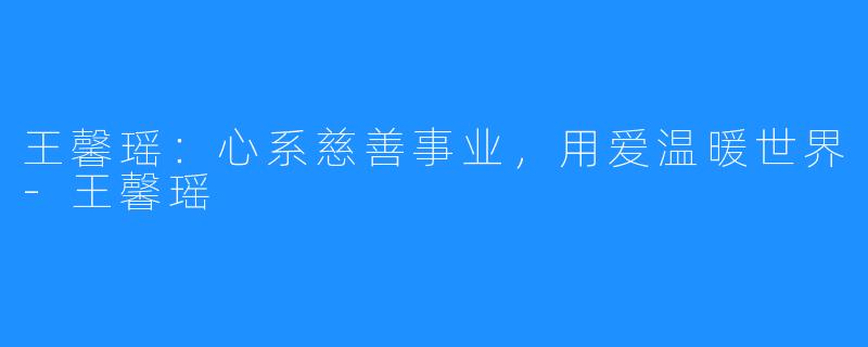 王馨瑶:心系慈善事业,用爱温暖世界-王馨瑶
