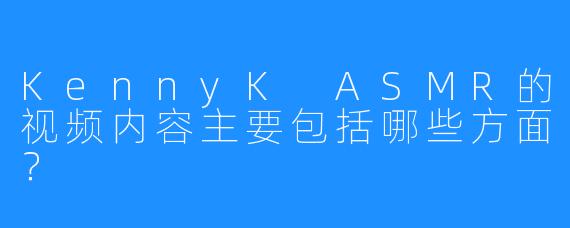 KennyK ASMR的视频内容主要包括哪些方面？