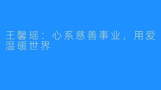 王馨瑶：心系慈善事业，用爱温暖世界