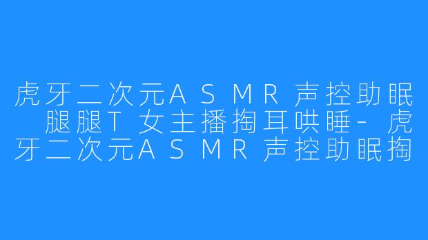 虎牙二次元ASMR声控助眠 腿腿T女主播掏耳哄睡-虎牙二次元ASMR声控助眠掏耳哄睡女主播腿腿T