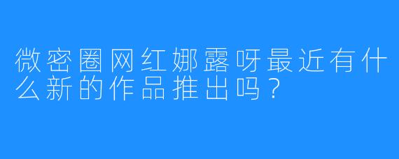 微密圈网红娜露呀最近有什么新的作品推出吗？