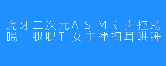 虎牙二次元ASMR声控助眠 腿腿T女主播掏耳哄睡