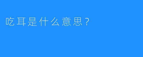 吃耳是什么意思？