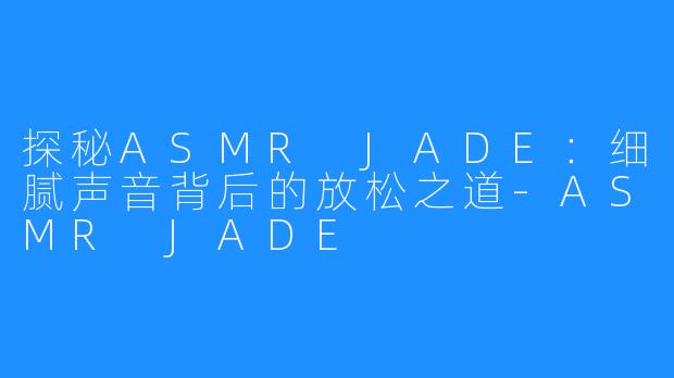 探秘ASMR JADE:细腻声音背后的放松之道-ASMR JADE