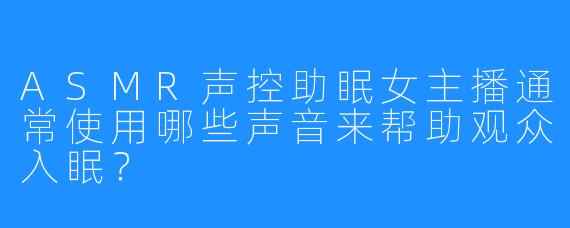 ASMR声控助眠女主播通常使用哪些声音来帮助观众入眠？  