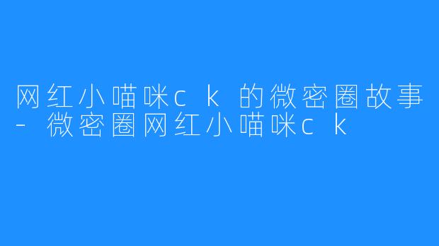 网红小喵咪ck的微密圈故事-微密圈网红小喵咪ck