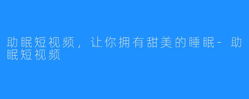 助眠短视频,让你拥有甜美的睡眠-助眠短视频