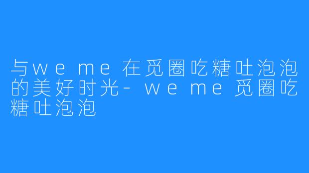 与weme在觅圈吃糖吐泡泡的美好时光-weme觅圈吃糖吐泡泡