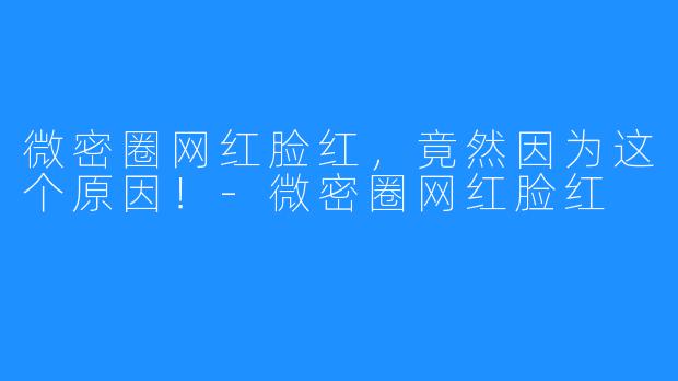 微密圈网红脸红,竟然因为这个原因!-微密圈网红脸红