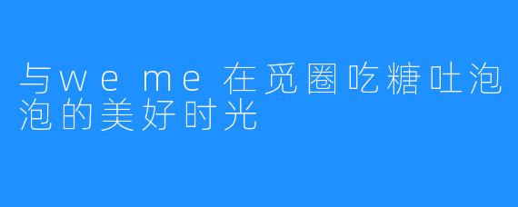 与weme在觅圈吃糖吐泡泡的美好时光