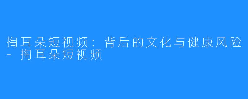 掏耳朵短视频:背后的文化与健康风险-掏耳朵短视频