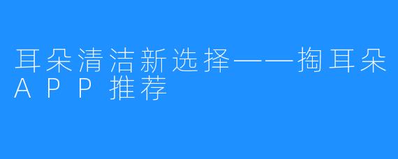 耳朵清洁新选择——掏耳朵APP推荐