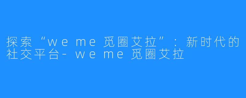探索“weme觅圈艾拉”:新时代的社交平台-weme觅圈艾拉
