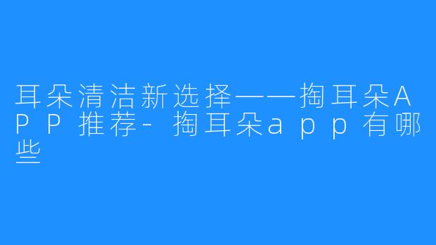 耳朵清洁新选择——掏耳朵APP推荐-掏耳朵app有哪些