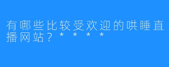 有哪些比较受欢迎的哄睡直播网站？****