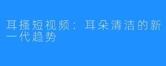 耳搔短视频:耳朵清洁的新一代趋势