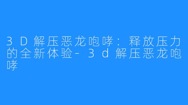 3D解压恶龙咆哮:释放压力的全新体验-3d解压恶龙咆哮