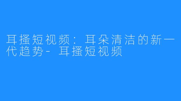 耳搔短视频:耳朵清洁的新一代趋势-耳搔短视频