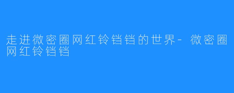 走进微密圈网红铃铛铛的世界-微密圈网红铃铛铛