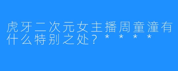 虎牙二次元女主播周童潼有什么特别之处？****