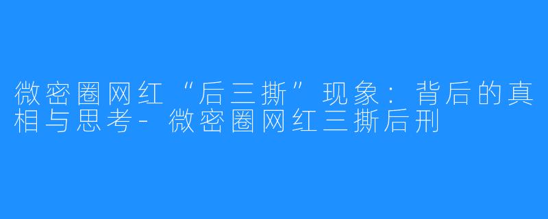 微密圈网红“后三撕”现象:背后的真相与思考-微密圈网红三撕后刑