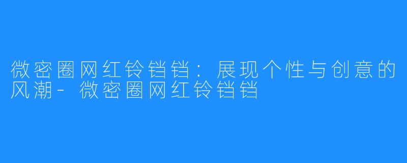 微密圈网红铃铛铛:展现个性与创意的风潮-微密圈网红铃铛铛