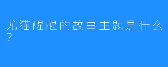 尤猫醒醒的故事主题是什么？