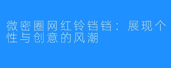 微密圈网红铃铛铛:展现个性与创意的风潮