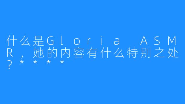 什么是Gloria ASMR，她的内容有什么特别之处？****