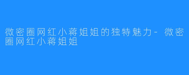 微密圈网红小蒋姐姐的独特魅力-微密圈网红小蒋姐姐