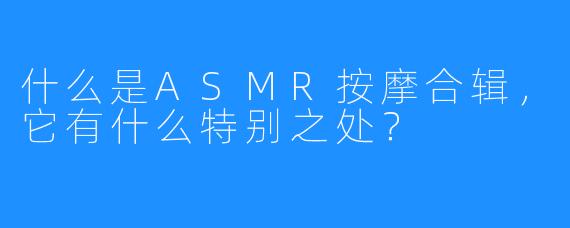 什么是ASMR按摩合辑,它有什么特别之处?