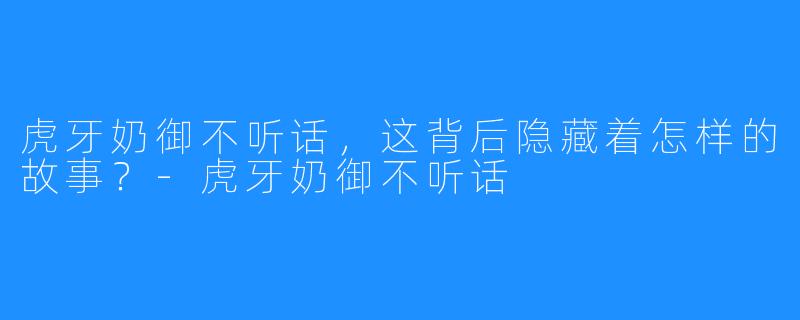 虎牙奶御不听话,这背后隐藏着怎样的故事?-虎牙奶御不听话