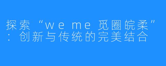 探索“weme觅圈皖柔”:创新与传统的完美结合