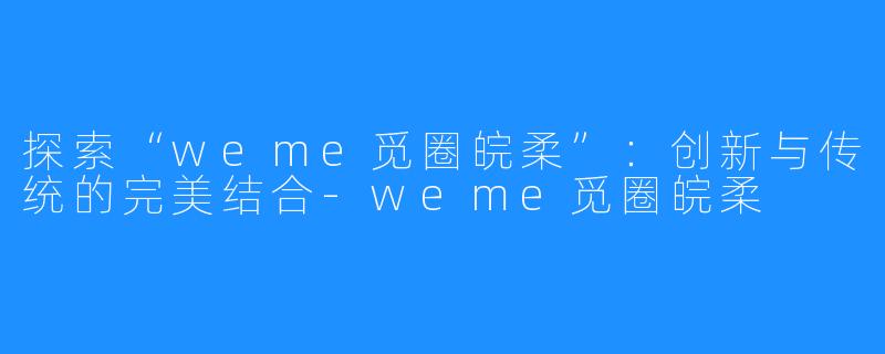 探索“weme觅圈皖柔”:创新与传统的完美结合-weme觅圈皖柔