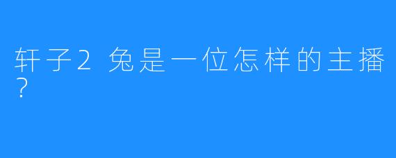 轩子2兔是一位怎样的主播？