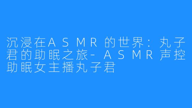 沉浸在ASMR的世界:丸子君的助眠之旅-ASMR声控助眠女主播丸子君