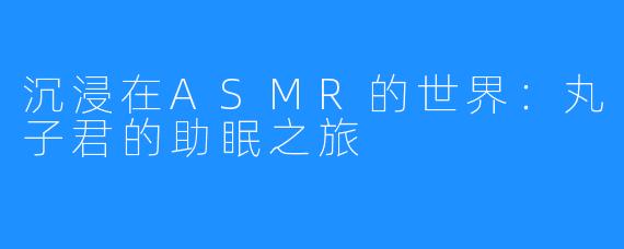 沉浸在ASMR的世界:丸子君的助眠之旅