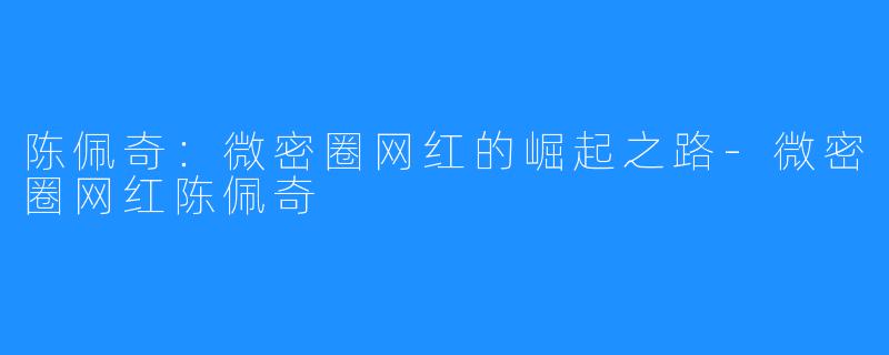 陈佩奇:微密圈网红的崛起之路-微密圈网红陈佩奇
