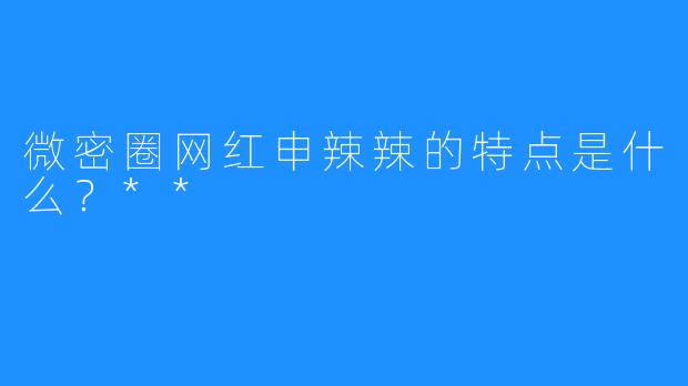 微密圈网红申辣辣的特点是什么？**