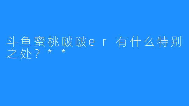 斗鱼蜜桃啵啵er有什么特别之处？**